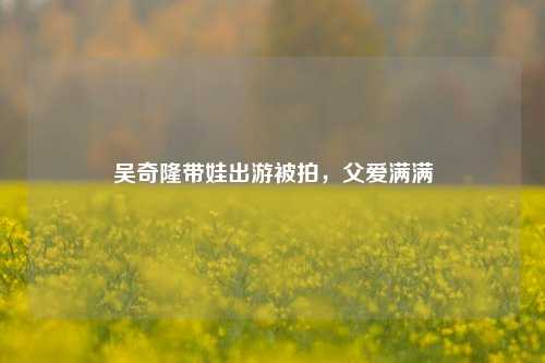 吴奇隆带娃出游被拍，父爱满满