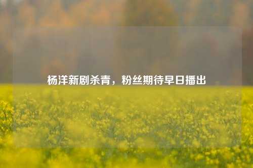 杨洋新剧杀青，粉丝期待早日播出