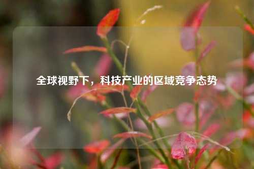全球视野下，科技产业的区域竞争态势