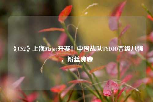 《CS2》上海Major开赛！中国战队TYLOO晋级八强，粉丝沸腾