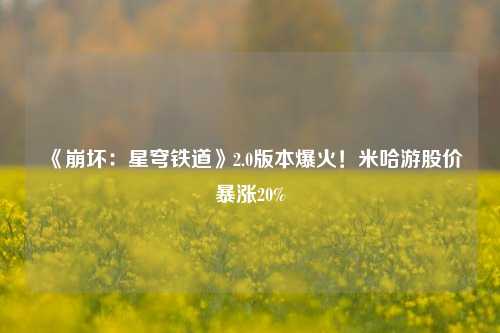 《崩坏：星穹铁道》2.0版本爆火！米哈游股价暴涨20%