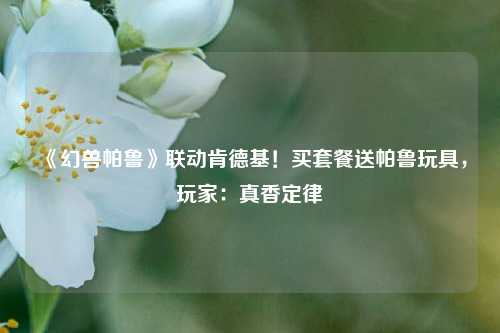 《幻兽帕鲁》联动肯德基！买套餐送帕鲁玩具，玩家：真香定律