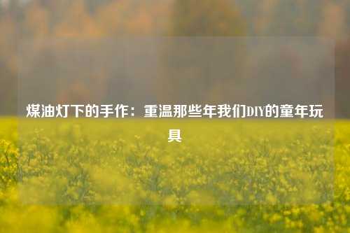 煤油灯下的手作：重温那些年我们DIY的童年玩具