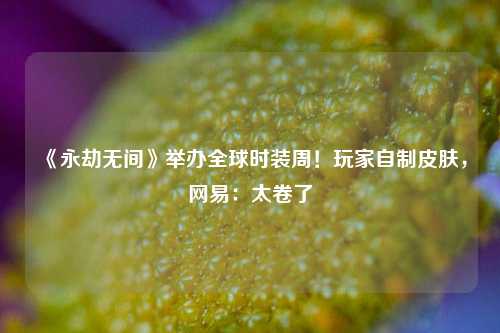 《永劫无间》举办全球时装周！玩家自制皮肤，网易：太卷了