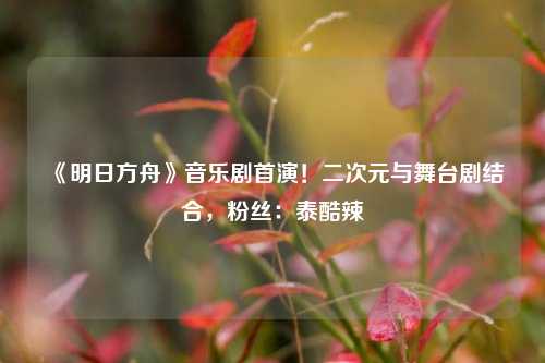 《明日方舟》音乐剧首演！二次元与舞台剧结合，粉丝：泰酷辣