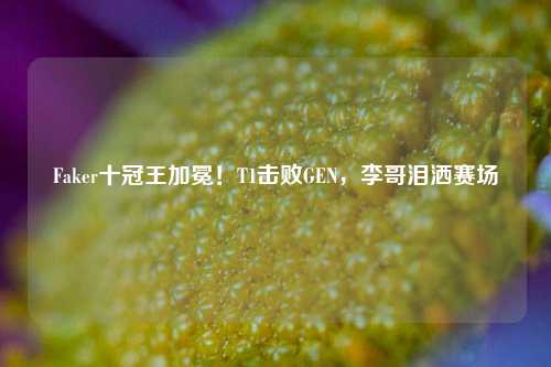 Faker十冠王加冕！T1击败GEN，李哥泪洒赛场