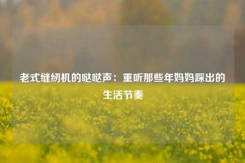 老式缝纫机的哒哒声：重听那些年妈妈踩出的生活节奏