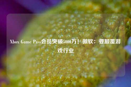 Xbox Game Pass会员突破5000万！微软：要颠覆游戏行业