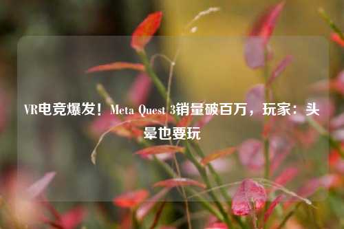 VR电竞爆发！Meta Quest 3销量破百万，玩家：头晕也要玩