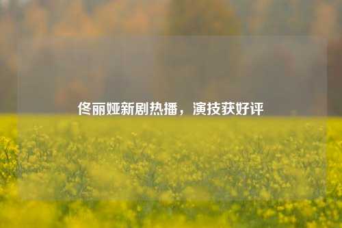 佟丽娅新剧热播，演技获好评